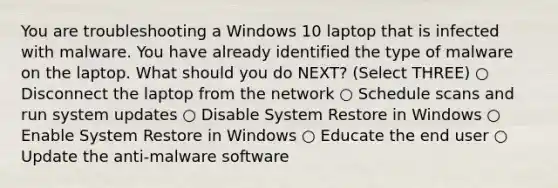 You are troubleshooting a Windows 10 laptop that is infected with malware. You have already identified the type of malware on the laptop. What should you do NEXT? (Select THREE) ○ Disconnect the laptop from the network ○ Schedule scans and run system updates ○ Disable System Restore in Windows ○ Enable System Restore in Windows ○ Educate the end user ○ Update the anti-malware software