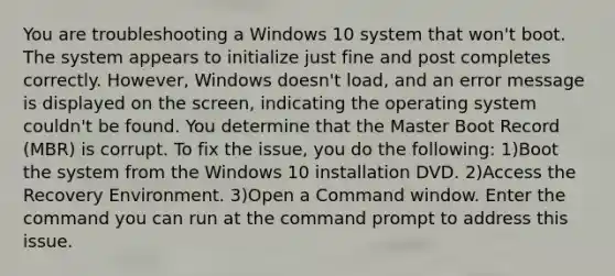 You are troubleshooting a Windows 10 system that won't boot. The system appears to initialize just fine and post completes correctly. However, Windows doesn't load, and an error message is displayed on the screen, indicating the operating system couldn't be found. You determine that the Master Boot Record (MBR) is corrupt. To fix the issue, you do the following: 1)Boot the system from the Windows 10 installation DVD. 2)Access the Recovery Environment. 3)Open a Command window. Enter the command you can run at the command prompt to address this issue.