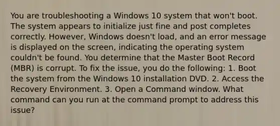 You are troubleshooting a Windows 10 system that won't boot. The system appears to initialize just fine and post completes correctly. However, Windows doesn't load, and an error message is displayed on the screen, indicating the operating system couldn't be found. You determine that the Master Boot Record (MBR) is corrupt. To fix the issue, you do the following: 1. Boot the system from the Windows 10 installation DVD. 2. Access the Recovery Environment. 3. Open a Command window. What command can you run at the command prompt to address this issue?