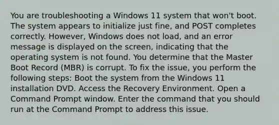 You are troubleshooting a Windows 11 system that won't boot. The system appears to initialize just fine, and POST completes correctly. However, Windows does not load, and an error message is displayed on the screen, indicating that the operating system is not found. You determine that the Master Boot Record (MBR) is corrupt. To fix the issue, you perform the following steps: Boot the system from the Windows 11 installation DVD. Access the Recovery Environment. Open a Command Prompt window. Enter the command that you should run at the Command Prompt to address this issue.