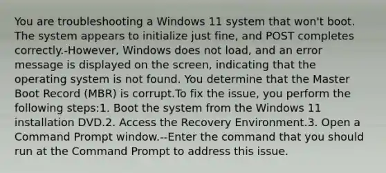 You are troubleshooting a Windows 11 system that won't boot. The system appears to initialize just fine, and POST completes correctly.-However, Windows does not load, and an error message is displayed on the screen, indicating that the operating system is not found. You determine that the Master Boot Record (MBR) is corrupt.To fix the issue, you perform the following steps:1. Boot the system from the Windows 11 installation DVD.2. Access the Recovery Environment.3. Open a Command Prompt window.--Enter the command that you should run at the Command Prompt to address this issue.