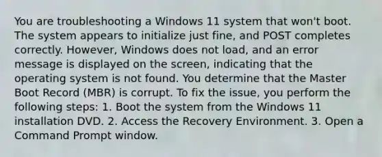 You are troubleshooting a Windows 11 system that won't boot. The system appears to initialize just fine, and POST completes correctly. However, Windows does not load, and an error message is displayed on the screen, indicating that the operating system is not found. You determine that the Master Boot Record (MBR) is corrupt. To fix the issue, you perform the following steps: 1. Boot the system from the Windows 11 installation DVD. 2. Access the Recovery Environment. 3. Open a Command Prompt window.