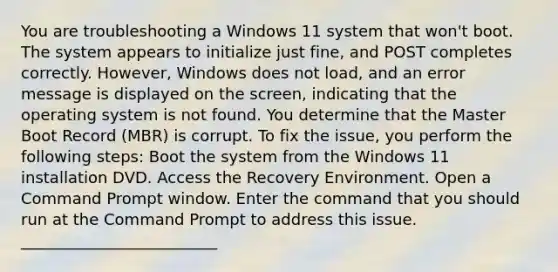 You are troubleshooting a Windows 11 system that won't boot. The system appears to initialize just fine, and POST completes correctly. However, Windows does not load, and an error message is displayed on the screen, indicating that the operating system is not found. You determine that the Master Boot Record (MBR) is corrupt. To fix the issue, you perform the following steps: Boot the system from the Windows 11 installation DVD. Access the Recovery Environment. Open a Command Prompt window. Enter the command that you should run at the Command Prompt to address this issue. _________________________