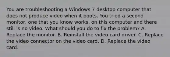 You are troubleshooting a Windows 7 desktop computer that does not produce video when it boots. You tried a second monitor, one that you know works, on this computer and there still is no video. What should you do to fix the problem? A. Replace the monitor. B. Reinstall the video card driver. C. Replace the video connector on the video card. D. Replace the video card.