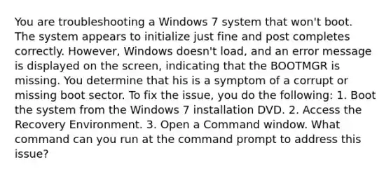 You are troubleshooting a Windows 7 system that won't boot. The system appears to initialize just fine and post completes correctly. However, Windows doesn't load, and an error message is displayed on the screen, indicating that the BOOTMGR is missing. You determine that his is a symptom of a corrupt or missing boot sector. To fix the issue, you do the following: 1. Boot the system from the Windows 7 installation DVD. 2. Access the Recovery Environment. 3. Open a Command window. What command can you run at the command prompt to address this issue?