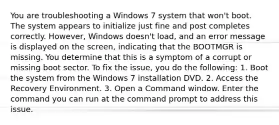 You are troubleshooting a Windows 7 system that won't boot. The system appears to initialize just fine and post completes correctly. However, Windows doesn't load, and an error message is displayed on the screen, indicating that the BOOTMGR is missing. You determine that this is a symptom of a corrupt or missing boot sector. To fix the issue, you do the following: 1. Boot the system from the Windows 7 installation DVD. 2. Access the Recovery Environment. 3. Open a Command window. Enter the command you can run at the command prompt to address this issue.