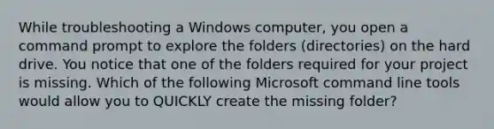 While troubleshooting a Windows computer, you open a command prompt to explore the folders (directories) on the hard drive. You notice that one of the folders required for your project is missing. Which of the following Microsoft command line tools would allow you to QUICKLY create the missing folder?