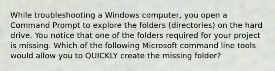 While troubleshooting a Windows computer, you open a Command Prompt to explore the folders (directories) on the hard drive. You notice that one of the folders required for your project is missing. Which of the following Microsoft command line tools would allow you to QUICKLY create the missing folder?