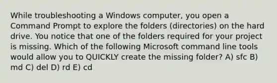 While troubleshooting a Windows computer, you open a Command Prompt to explore the folders (directories) on the hard drive. You notice that one of the folders required for your project is missing. Which of the following Microsoft command line tools would allow you to QUICKLY create the missing folder? A) sfc B) md C) del D) rd E) cd