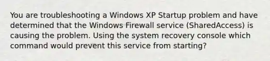 You are troubleshooting a Windows XP Startup problem and have determined that the Windows Firewall service (SharedAccess) is causing the problem. Using the system recovery console which command would prevent this service from starting?