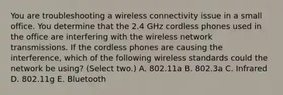 You are troubleshooting a wireless connectivity issue in a small office. You determine that the 2.4 GHz cordless phones used in the office are interfering with the wireless network transmissions. If the cordless phones are causing the interference, which of the following wireless standards could the network be using? (Select two.) A. 802.11a B. 802.3a C. Infrared D. 802.11g E. Bluetooth