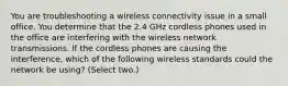 You are troubleshooting a wireless connectivity issue in a small office. You determine that the 2.4 GHz cordless phones used in the office are interfering with the wireless network transmissions. If the cordless phones are causing the interference, which of the following wireless standards could the network be using? (Select two.)