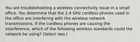 You are troubleshooting a wireless connectivity issue in a small office. You determine that the 2.4 GHz cordless phones used in the office are interfering with the wireless network transmissions. If the cordless phones are causing the interference, which of the following wireless standards could the network be using? (Select two.)