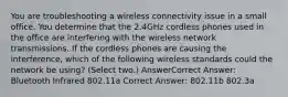 You are troubleshooting a wireless connectivity issue in a small office. You determine that the 2.4GHz cordless phones used in the office are interfering with the wireless network transmissions. If the cordless phones are causing the interference, which of the following wireless standards could the network be using? (Select two.) AnswerCorrect Answer: Bluetooth Infrared 802.11a Correct Answer: 802.11b 802.3a