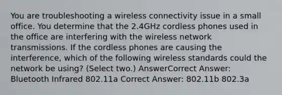 You are troubleshooting a wireless connectivity issue in a small office. You determine that the 2.4GHz cordless phones used in the office are interfering with the wireless network transmissions. If the cordless phones are causing the interference, which of the following wireless standards could the network be using? (Select two.) AnswerCorrect Answer: Bluetooth Infrared 802.11a Correct Answer: 802.11b 802.3a