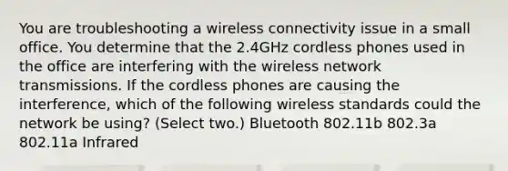 You are troubleshooting a wireless connectivity issue in a small office. You determine that the 2.4GHz cordless phones used in the office are interfering with the wireless network transmissions. If the cordless phones are causing the interference, which of the following wireless standards could the network be using? (Select two.) Bluetooth 802.11b 802.3a 802.11a Infrared