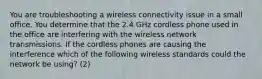 You are troubleshooting a wireless connectivity issue in a small office. You determine that the 2.4 GHz cordless phone used in the office are interfering with the wireless network transmissions. If the cordless phones are causing the interference which of the following wireless standards could the network be using? (2)