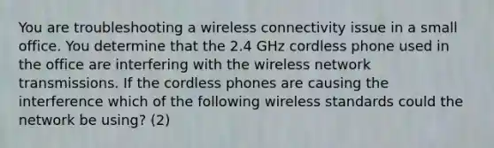 You are troubleshooting a wireless connectivity issue in a small office. You determine that the 2.4 GHz cordless phone used in the office are interfering with the wireless network transmissions. If the cordless phones are causing the interference which of the following wireless standards could the network be using? (2)