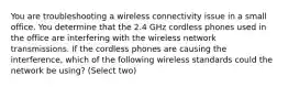 You are troubleshooting a wireless connectivity issue in a small office. You determine that the 2.4 GHz cordless phones used in the office are interfering with the wireless network transmissions. If the cordless phones are causing the interference, which of the following wireless standards could the network be using? (Select two)