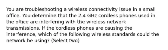 You are troubleshooting a wireless connectivity issue in a small office. You determine that the 2.4 GHz cordless phones used in the office are interfering with the wireless network transmissions. If the cordless phones are causing the interference, which of the following wireless standards could the network be using? (Select two)