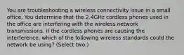 You are troubleshooting a wireless connectivity issue in a small office. You determine that the 2.4GHz cordless phones used in the office are interfering with the wireless network transmissions. If the cordless phones are causing the interference, which of the following wireless standards could the network be using? (Select two.)