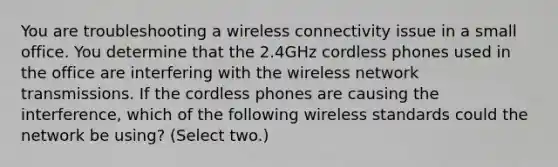 You are troubleshooting a wireless connectivity issue in a small office. You determine that the 2.4GHz cordless phones used in the office are interfering with the wireless network transmissions. If the cordless phones are causing the interference, which of the following wireless standards could the network be using? (Select two.)