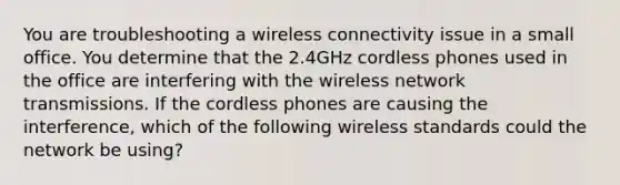 You are troubleshooting a wireless connectivity issue in a small office. You determine that the 2.4GHz cordless phones used in the office are interfering with the wireless network transmissions. If the cordless phones are causing the interference, which of the following wireless standards could the network be using?