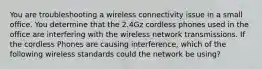 You are troubleshooting a wireless connectivity issue in a small office. You determine that the 2.4Gz cordless phones used in the office are interfering with the wireless network transmissions. If the cordless Phones are causing interference, which of the following wireless standards could the network be using?