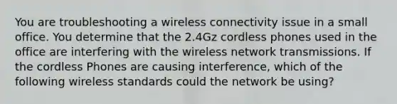 You are troubleshooting a wireless connectivity issue in a small office. You determine that the 2.4Gz cordless phones used in the office are interfering with the wireless network transmissions. If the cordless Phones are causing interference, which of the following wireless standards could the network be using?