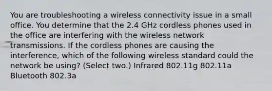 You are troubleshooting a wireless connectivity issue in a small office. You determine that the 2.4 GHz cordless phones used in the office are interfering with the wireless network transmissions. If the cordless phones are causing the interference, which of the following wireless standard could the network be using? (Select two.) Infrared 802.11g 802.11a Bluetooth 802.3a