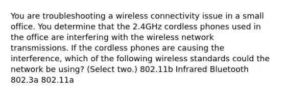 You are troubleshooting a wireless connectivity issue in a small office. You determine that the 2.4GHz cordless phones used in the office are interfering with the wireless network transmissions. If the cordless phones are causing the interference, which of the following wireless standards could the network be using? (Select two.) 802.11b Infrared Bluetooth 802.3a 802.11a