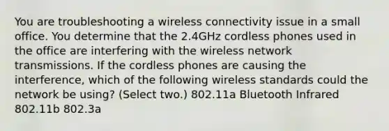 You are troubleshooting a wireless connectivity issue in a small office. You determine that the 2.4GHz cordless phones used in the office are interfering with the wireless network transmissions. If the cordless phones are causing the interference, which of the following wireless standards could the network be using? (Select two.) 802.11a Bluetooth Infrared 802.11b 802.3a