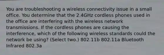 You are troubleshooting a wireless connectivity issue in a small office. You determine that the 2.4GHz cordless phones used in the office are interfering with the wireless network transmissions. If the cordless phones are causing the interference, which of the following wireless standards could the network be using? (Select two.) 802.11b 802.11a Bluetooth Infrared 802.3a