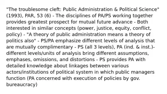 "The troublesome cleft: Public Administration & Political Science" (1993), PAR, 53 (6) - The disciplines of PA/PS working together provides greatest prospect for mutual future advance - Both interested in similar concepts (power, justice, equity, conflict, policy) - "A theory of public administration means a theory of politics also" - PS/PA emphasize different levels of analysis that are mutually complimentary - PS (all 3 levels), PA (ind. & inst.)- different levels/units of analysis bring different assumptions, emphases, omissions, and distortions - PS provides PA with detailed knowledge about linkages between various actors/institutions of political system in which public managers function (PA concerned with execution of policies by gov. bureaucracy)