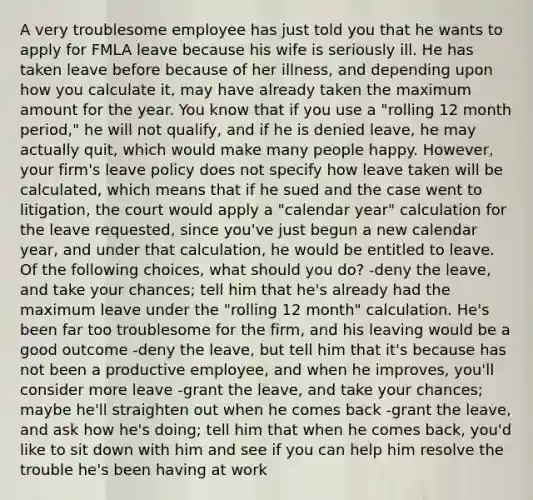 A very troublesome employee has just told you that he wants to apply for FMLA leave because his wife is seriously ill. He has taken leave before because of her illness, and depending upon how you calculate it, may have already taken the maximum amount for the year. You know that if you use a "rolling 12 month period," he will not qualify, and if he is denied leave, he may actually quit, which would make many people happy. However, your firm's leave policy does not specify how leave taken will be calculated, which means that if he sued and the case went to litigation, the court would apply a "calendar year" calculation for the leave requested, since you've just begun a new calendar year, and under that calculation, he would be entitled to leave. Of the following choices, what should you do? -deny the leave, and take your chances; tell him that he's already had the maximum leave under the "rolling 12 month" calculation. He's been far too troublesome for the firm, and his leaving would be a good outcome -deny the leave, but tell him that it's because has not been a productive employee, and when he improves, you'll consider more leave -grant the leave, and take your chances; maybe he'll straighten out when he comes back -grant the leave, and ask how he's doing; tell him that when he comes back, you'd like to sit down with him and see if you can help him resolve the trouble he's been having at work