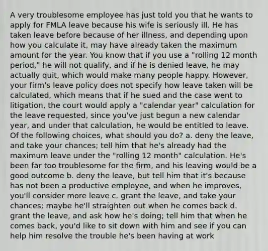 A very troublesome employee has just told you that he wants to apply for FMLA leave because his wife is seriously ill. He has taken leave before because of her illness, and depending upon how you calculate it, may have already taken the maximum amount for the year. You know that if you use a "rolling 12 month period," he will not qualify, and if he is denied leave, he may actually quit, which would make many people happy. However, your firm's leave policy does not specify how leave taken will be calculated, which means that if he sued and the case went to litigation, the court would apply a "calendar year" calculation for the leave requested, since you've just begun a new calendar year, and under that calculation, he would be entitled to leave. Of the following choices, what should you do? a. deny the leave, and take your chances; tell him that he's already had the maximum leave under the "rolling 12 month" calculation. He's been far too troublesome for the firm, and his leaving would be a good outcome b. deny the leave, but tell him that it's because has not been a productive employee, and when he improves, you'll consider more leave c. grant the leave, and take your chances; maybe he'll straighten out when he comes back d. grant the leave, and ask how he's doing; tell him that when he comes back, you'd like to sit down with him and see if you can help him resolve the trouble he's been having at work