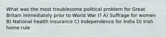 What was the most troublesome political problem for Great Britain immediately prior to World War I? A) Suffrage for women B) National health insurance C) Independence for India D) Irish home rule