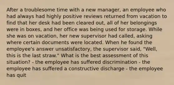 After a troublesome time with a new manager, an employee who had always had highly positive reviews returned from vacation to find that her desk had been cleared out, all of her belongings were in boxes, and her office was being used for storage. While she was on vacation, her new supervisor had called, asking where certain documents were located. When he found the employee's answer unsatisfactory, the supervisor said, "Well, this is the last straw." What is the best assessment of this situation? - the employee has suffered discrimination - the employee has suffered a constructive discharge - the employee has quit