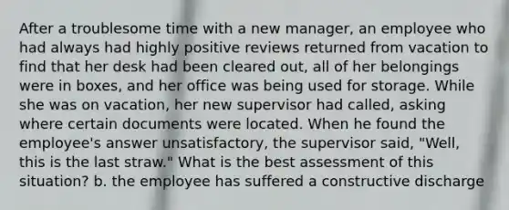 After a troublesome time with a new manager, an employee who had always had highly positive reviews returned from vacation to find that her desk had been cleared out, all of her belongings were in boxes, and her office was being used for storage. While she was on vacation, her new supervisor had called, asking where certain documents were located. When he found the employee's answer unsatisfactory, the supervisor said, "Well, this is the last straw." What is the best assessment of this situation? b. the employee has suffered a constructive discharge