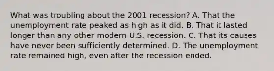 What was troubling about the 2001 recession? A. That the unemployment rate peaked as high as it did. B. That it lasted longer than any other modern U.S. recession. C. That its causes have never been sufficiently determined. D. The unemployment rate remained high, even after the recession ended.