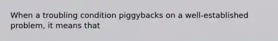When a troubling condition piggybacks on a well-established problem, it means that