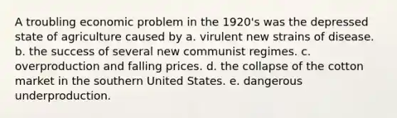 A troubling economic problem in the 1920's was the depressed state of agriculture caused by a. virulent new strains of disease. b. the success of several new communist regimes. c. overproduction and falling prices. d. the collapse of the cotton market in the southern United States. e. dangerous underproduction.