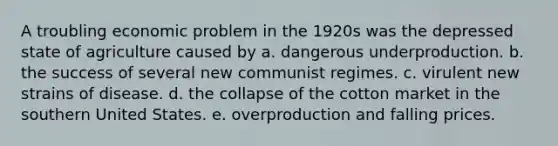 A troubling economic problem in the 1920s was the depressed state of agriculture caused by a. dangerous underproduction. b. the success of several new communist regimes. c. virulent new strains of disease. d. the collapse of the cotton market in the southern United States. e. overproduction and falling prices.