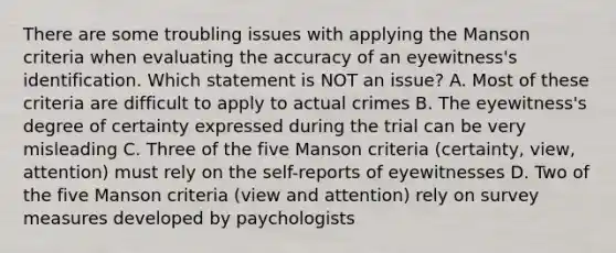 There are some troubling issues with applying the Manson criteria when evaluating the accuracy of an eyewitness's identification. Which statement is NOT an issue? A. Most of these criteria are difficult to apply to actual crimes B. The eyewitness's degree of certainty expressed during the trial can be very misleading C. Three of the five Manson criteria (certainty, view, attention) must rely on the self-reports of eyewitnesses D. Two of the five Manson criteria (view and attention) rely on survey measures developed by paychologists