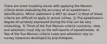 There are some troubling issues with applying the Manson criteria when evaluating the accuracy of an eyewitness's identification. Which statement is NOT an issue? 1) Most of these criteria are difficult to apply to actual crimes. 2) The eyewitness's degree of certainty expressed during the trial can be very misleading. 3) Three of the five Manson criteria (certainty, view, and attention) must rely on the self-reports of eyewitnesses. 4) Two of the five Manson criteria (view and attention) rely on survey measures developed by psychologists.