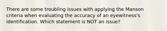 There are some troubling issues with applying the Manson criteria when evaluating the accuracy of an eyewitness's identification. Which statement is NOT an issue?