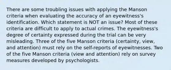 There are some troubling issues with applying the Manson criteria when evaluating the accuracy of an eyewitness's identification. Which statement is NOT an issue? Most of these criteria are difficult to apply to actual crimes. The eyewitness's degree of certainty expressed during the trial can be very misleading. Three of the five Manson criteria (certainty, view, and attention) must rely on the self-reports of eyewitnesses. Two of the five Manson criteria (view and attention) rely on survey measures developed by psychologists.