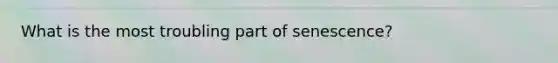 What is the most troubling part of senescence?