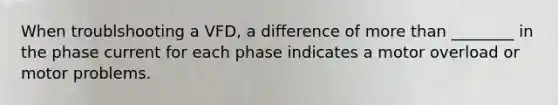 When troublshooting a VFD, a difference of more than ________ in the phase current for each phase indicates a motor overload or motor problems.