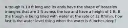 A trough is 10 ft long and its ends have the shape of isosceles triangles that are 3 ft across the top and have a height of 1 ft. If the trough is being filled with water at the rate of 12 ft³/min, how fast is the water level rising when the water is 6 inches deep?